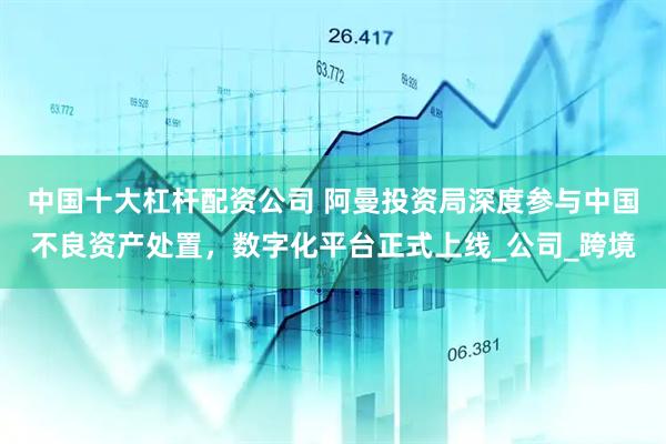 中国十大杠杆配资公司 阿曼投资局深度参与中国不良资产处置，数字化平台正式上线_公司_跨境