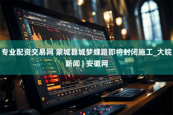 专业配资交易网 蒙城县城梦蝶路即将封闭施工_大皖新闻 | 安徽网