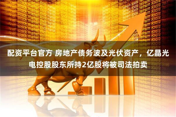 配资平台官方 房地产债务波及光伏资产，亿晶光电控股股东所持2亿股将被司法拍卖